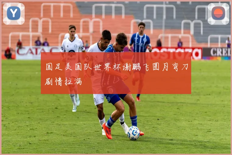 国足美国队世界杯谢鹏飞圆月弯刀剧情拉满