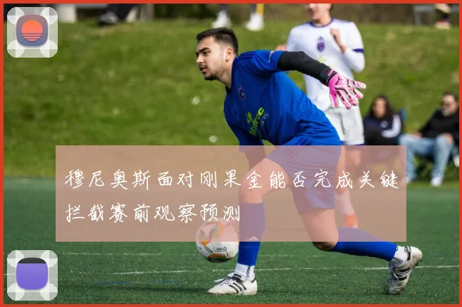 穆尼奥斯面对刚果金能否完成关键拦截赛前观察预测