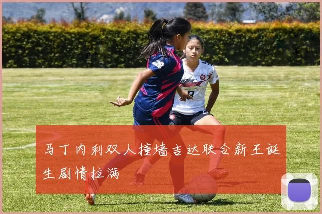 马丁内利双人撞墙吉达联合新王诞生剧情拉满