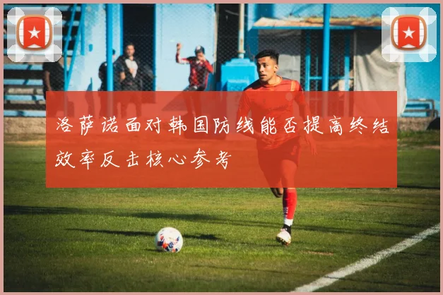洛萨诺面对韩国防线能否提高终结效率反击核心参考