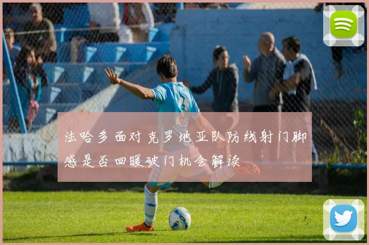 法哈多面对克罗地亚队防线射门脚感是否回暖破门机会解读