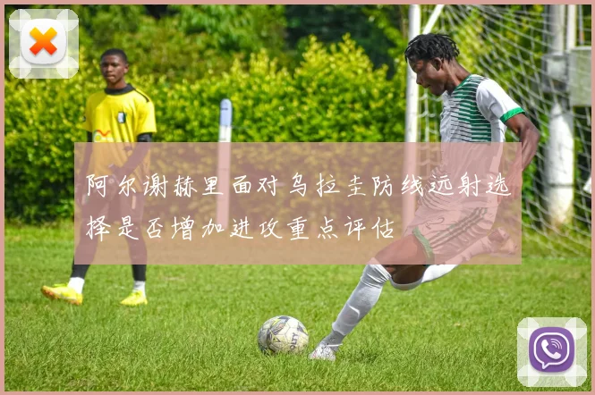 阿尔谢赫里面对乌拉圭防线远射选择是否增加进攻重点评估