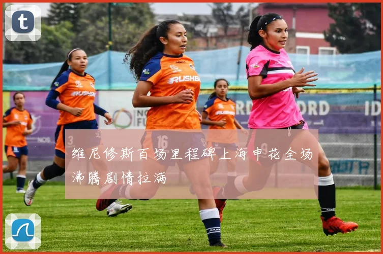 维尼修斯百场里程碑上海申花全场沸腾剧情拉满