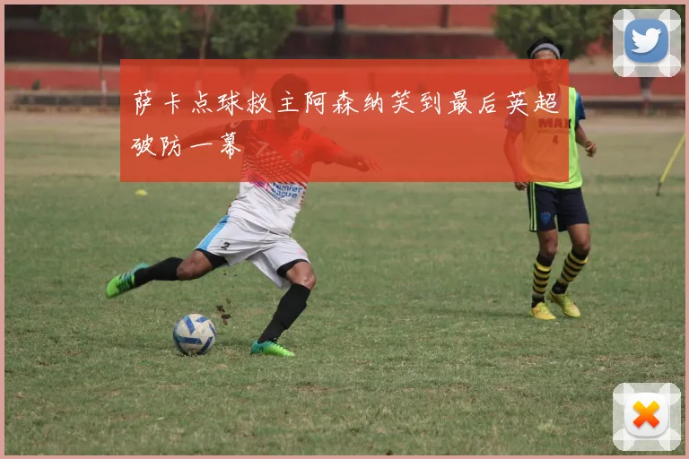 萨卡点球救主阿森纳笑到最后英超破防一幕