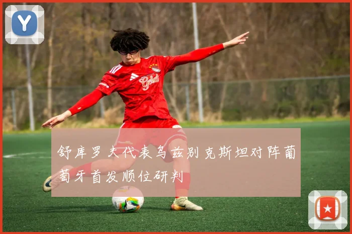 舒库罗夫代表乌兹别克斯坦对阵葡萄牙首发顺位研判
