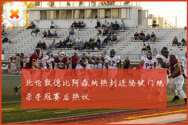 北伦敦德比阿森纳热刺连场破门绝杀夺冠赛后热议