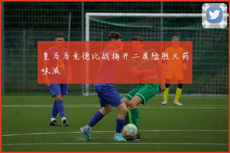 皇马马竞德比战梅开二度险胜火药味浓