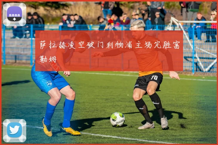 萨拉赫凌空破门利物浦主场完胜富勒姆