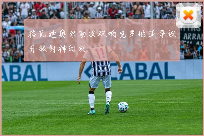 格瓦迪奥尔助攻双响克罗地亚争议升级封神时刻
