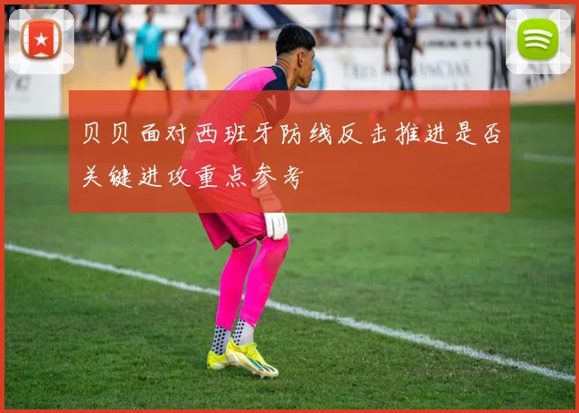 贝贝面对西班牙防线反击推进是否关键进攻重点参考