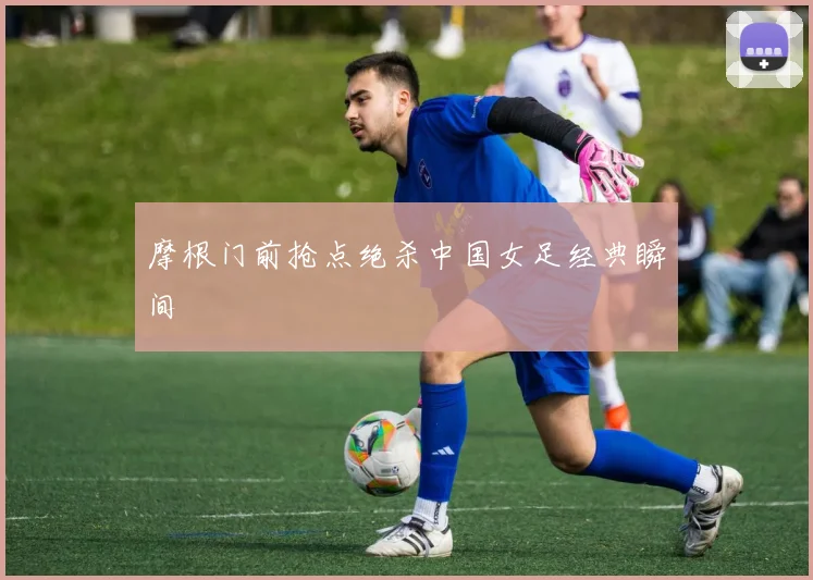 摩根门前抢点绝杀中国女足经典瞬间
