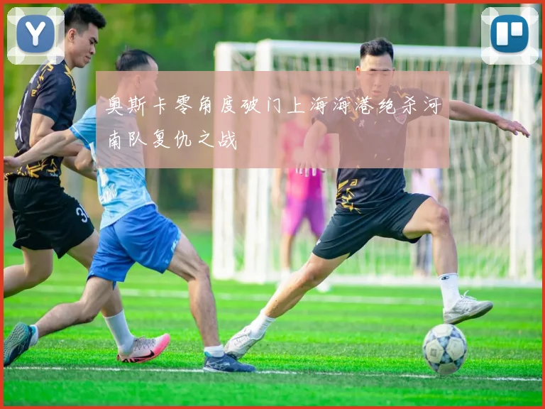 奥斯卡零角度破门上海海港绝杀河南队复仇之战