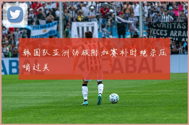韩国队亚洲劲旅附加赛补时绝杀压哨过关