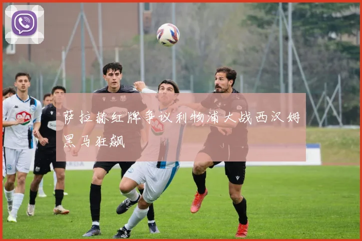 萨拉赫红牌争议利物浦大战西汉姆黑马狂飙