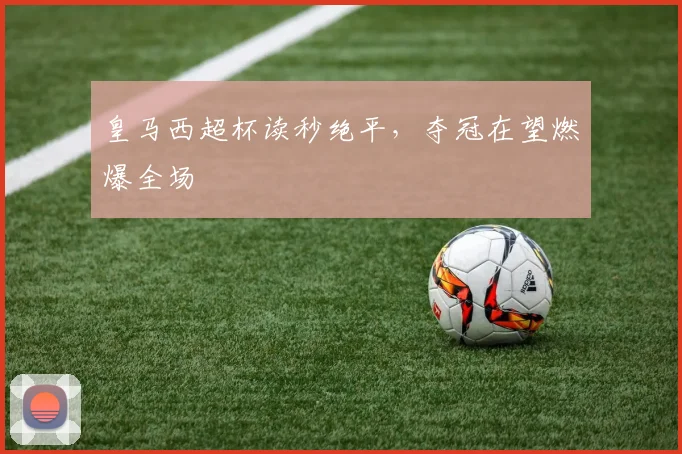 皇马西超杯读秒绝平，夺冠在望燃爆全场
