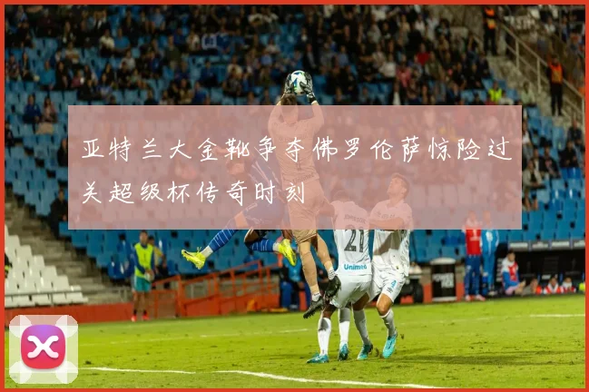 亚特兰大金靴争夺佛罗伦萨惊险过关超级杯传奇时刻