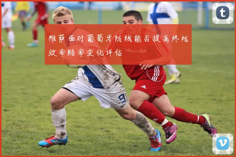 维萨面对葡萄牙防线能否提高终结效率赔率变化评估