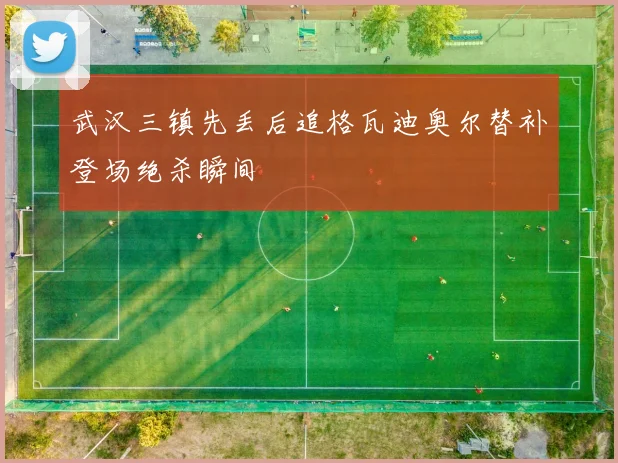 武汉三镇先丢后追格瓦迪奥尔替补登场绝杀瞬间