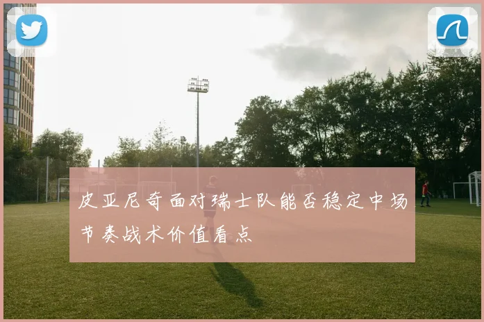 皮亚尼奇面对瑞士队能否稳定中场节奏战术价值看点