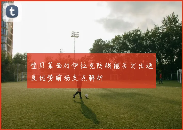 登贝莱面对伊拉克防线能否打出速度优势前场支点解析