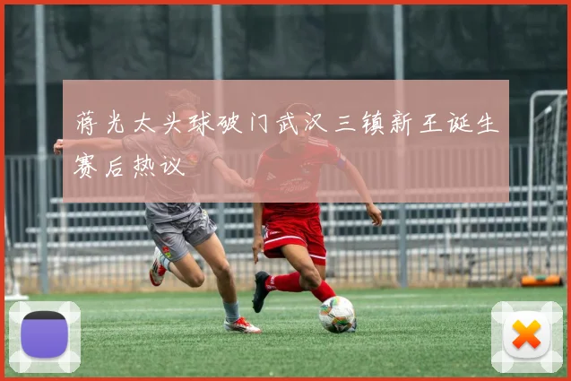 蒋光太头球破门武汉三镇新王诞生赛后热议