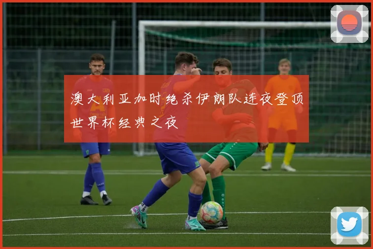 澳大利亚加时绝杀伊朗队连夜登顶世界杯经典之夜