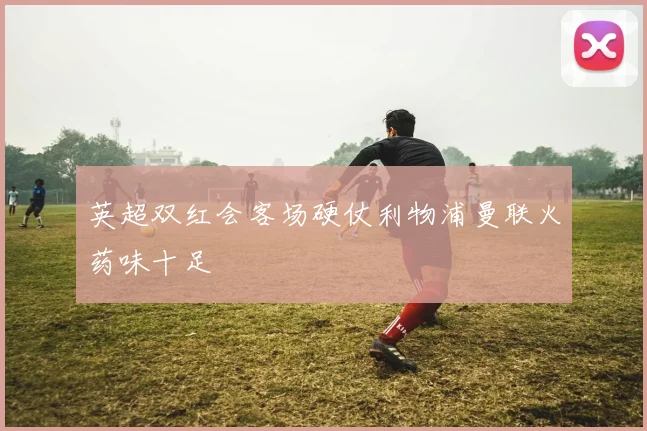 英超双红会客场硬仗利物浦曼联火药味十足