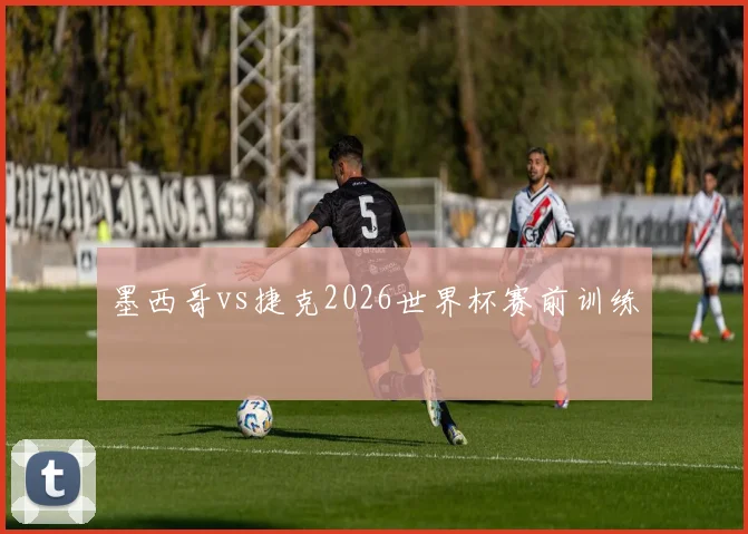 墨西哥vs捷克2026世界杯赛前训练