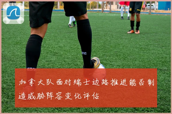 加拿大队面对瑞士边路推进能否制造威胁阵容变化评估