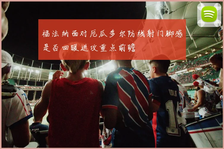 福法纳面对厄瓜多尔防线射门脚感是否回暖进攻重点前瞻