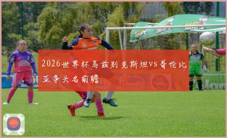 2026世界杯乌兹别克斯坦vs哥伦比亚争头名前瞻