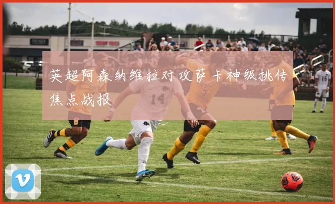 英超阿森纳维拉对攻萨卡神级挑传焦点战报