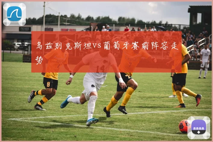 乌兹别克斯坦vs葡萄牙赛前阵容走势