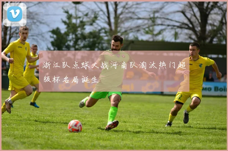 浙江队点球大战河南队淘汰热门超级杯名局诞生