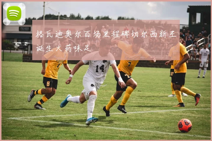 格瓦迪奥尔百场里程碑切尔西新王诞生火药味足