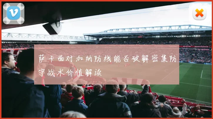 萨卡面对加纳防线能否破解密集防守战术价值解读