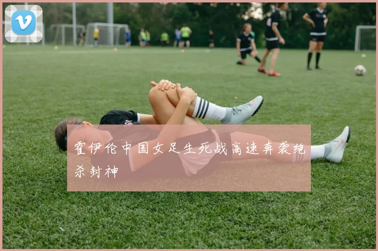 霍伊伦中国女足生死战高速奔袭绝杀封神