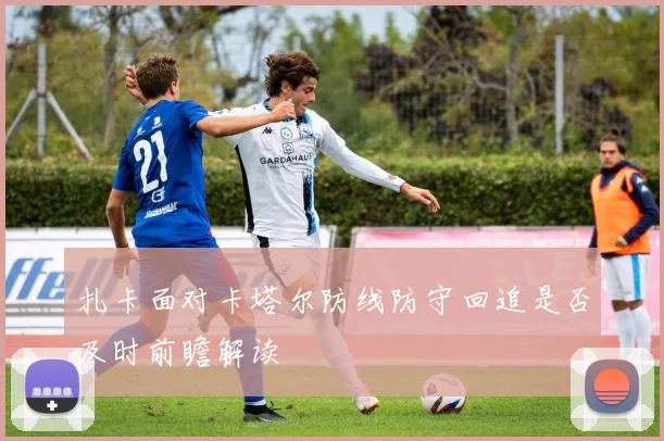 扎卡面对卡塔尔防线防守回追是否及时前瞻解读