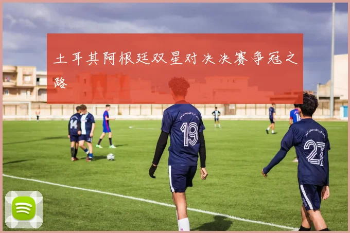 土耳其阿根廷双星对决决赛争冠之路