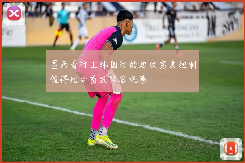 墨西哥对上韩国时的进攻宽度控制值得结合首发阵容观察