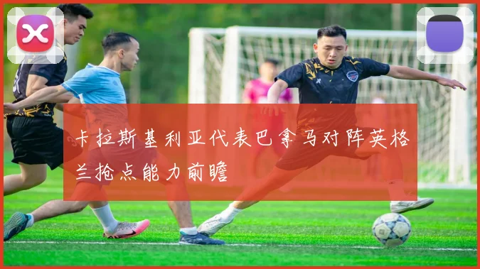 卡拉斯基利亚代表巴拿马对阵英格兰抢点能力前瞻