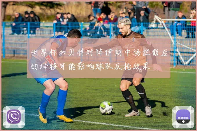 世界杯加贝特对阵伊朗中场拦截后的转移可能影响球队反抢效果