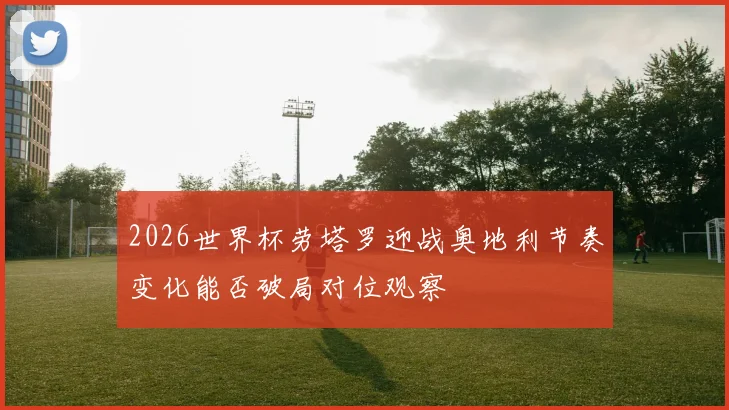 2026世界杯劳塔罗迎战奥地利节奏变化能否破局对位观察