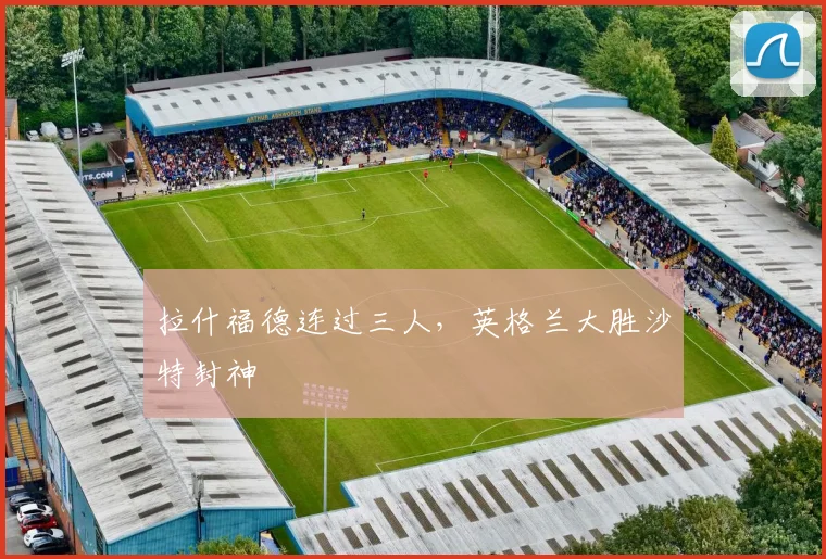 拉什福德连过三人，英格兰大胜沙特封神