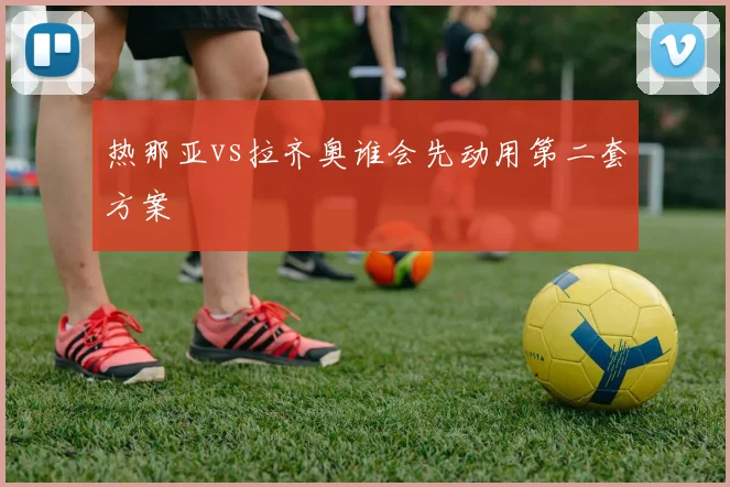 热那亚vs拉齐奥谁会先动用第二套方案