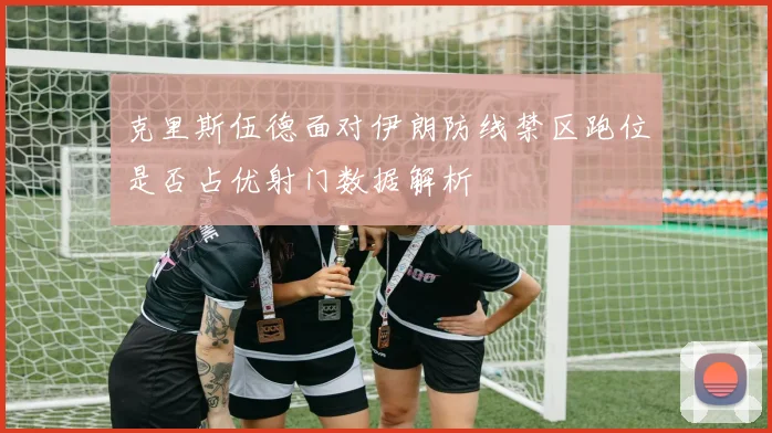 克里斯伍德面对伊朗防线禁区跑位是否占优射门数据解析
