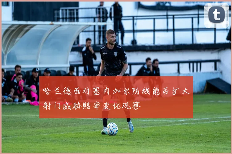 哈兰德面对塞内加尔防线能否扩大射门威胁赔率变化观察