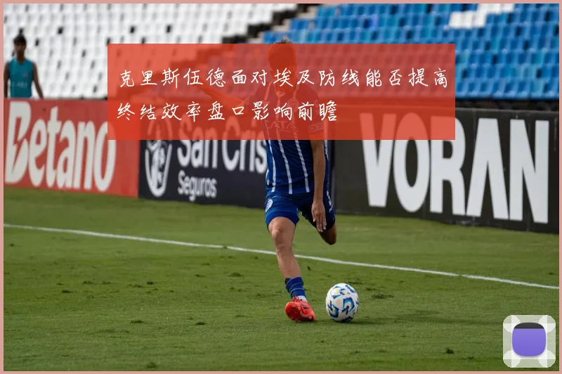 克里斯伍德面对埃及防线能否提高终结效率盘口影响前瞻