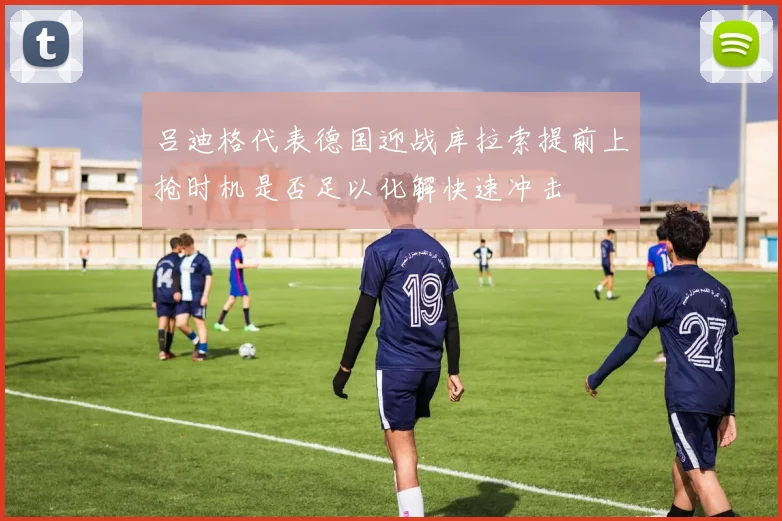吕迪格代表德国迎战库拉索提前上抢时机是否足以化解快速冲击