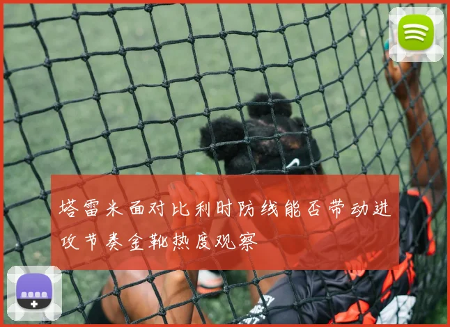 塔雷米面对比利时防线能否带动进攻节奏金靴热度观察